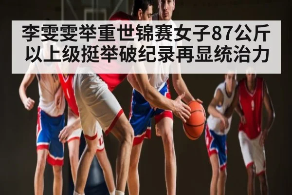 李雯雯举重世锦赛女子87公斤以上级挺举破纪录再显统治力