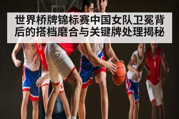 世界桥牌锦标赛中国女队卫冕背后的搭档磨合与关键牌处理揭秘