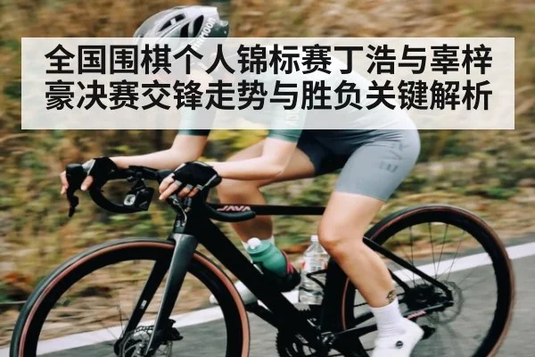 全国围棋个人锦标赛丁浩与辜梓豪决赛交锋走势与胜负关键解析